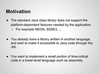 Motivation
● The standard Java class library does not support the
platform-dependent features needed by the application.
○ For example NEON, SSSE3, ...
● You already have a library written in another language,
and wish to make it accessible to Java code through the
JNI.
● You want to implement a small portion of time-critical
code in a lower-level language such as assembly.
 