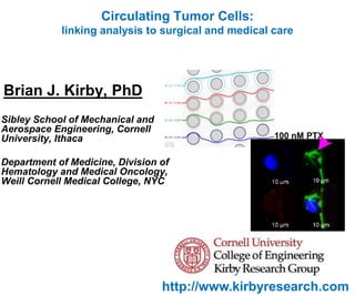 http://www.kirbyresearch.com
Circulating Tumor Cells:
linking analysis to surgical and medical care
100 nM PTX
Brian J. Kirby, PhD
Sibley School of Mechanical and
Aerospace Engineering, Cornell
University, Ithaca
Department of Medicine, Division of
Hematology and Medical Oncology,
Weill Cornell Medical College, NYC
 
