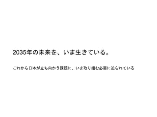 2035年の未来を、いま生きている。
これから日本が立ち向かう課題に、いま取り組む必要に迫られている
 