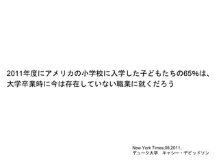 2011年度にアメリカの小学校に入学した子どもたちの65％は、
大学卒業時に今は存在していない職業に就くだろう
New York Times,08,2011,
デューク大学 キャシー・デビッドソン
 