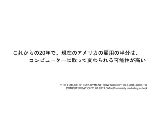 これからの20年で、現在のアメリカの雇用の半分は、
コンピューターに取って変わられる可能性が高い
“THE FUTURE OF EMPLOYMENT: HOW SUSCEPTIBLE ARE JOBS TO
COMPUTERISATION?” ,08.2013,Oxford University marketing school
 