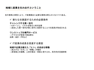 地域に産業を生み出すということ
先行事例と研究により、IT産業創出に必要な要素は明らかになりつつある。
 新たなを創造するための必要条件
チャレンジする第一世代
→Uターンし、リスクを取る人材が必要
→成功した第一世代が第二世代に投資することで生態系が形成される
ワンストップの専門サービス
→アクセスが容易で高品質な
法務・会計・PRなど
 IT産業の成長を促進する要因
地域や企業を越えた「ヒト」の自由な移動
→流入する「カネ」と「情報」が増加
→多地域との連携、人材の輩出・供給と受け入れ、双方向の支援体制
 
