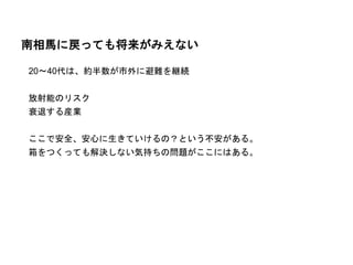 南相馬に戻っても将来がみえない
20～40代は、約半数が市外に避難を継続
放射能のリスク
衰退する産業
ここで安全、安心に生きていけるの？という不安がある。
箱をつくっても解決しない気持ちの問題がここにはある。
 