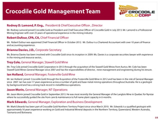 Crocodile Gold Management Team
Rodney D. Lamond, P. Eng., President & Chief Executive Officer , Director
Mr. Rodney Lamond joined Crocodile Gold as President and Chief Executive Officer of Crocodile Gold in July 2013. Mr. Lamond is a
Professional Mining Engineer with over 25 years of operational experience in the mining industry
Robert Dufour, CPA, CA, Chief Financial Officer
Mr. Robert Dufour was appointed Chief Financial Officer in October 2012. Mr. Dufour is a Chartered Accountant with over 10 years of
finance and accounting experience.
Brianna Davies, J.D., Corporate Secretary
Ms. Brianna Davies has been involved with Crocodile Gold since its inception in 2009. Ms. Davies is a corporate securities lawyer with
experience in the mining and resource sector,.
Troy Cole, General Manager, Stawell Gold Mine
Mr. Troy Cole joined Crocodile Gold Corporation in 2012 through the acquisition of the Stawell Gold Mines from Aurico. Mr. Cole has
been Stawell Gold Mines General Manager since 2007 and has the responsibilities of director, mine management and engineering
during his tenure.
Ian Holland, General Manager, Fosterville Gold Mine
Mr. Ian Holland joined Crocodile Gold through the Acquisition of the Fosterville Gold Mine in 2012 and has been in the role of General
Manager since 2007. Ian has over 17 years experience across a number of gold and base metal mining operations throughout
Australia. He is a geologist by background and has a strong track record in metalliferous operations.
Jason Morin, General Manager, NT Operations
Mr. Jason Morin joined Crocodile Gold in September 2013. He was most recently the General Manager of the Langlois Mine in Quebec
for Nyrstar where he successfully guided the site from care & maintenance to full name plant capacity in 6 months.
Mark Edwards, General Manager, Exploration and Business Development
Mr. Mark Edwards has been part of Crocodile Gold Northern Territory Project since since March 2010. Mr. Edwards is a qualified
geologist with approximately 16 years experience working on Gold and Industrial Mineral deposits in the Northern Territory, Queensland,
Western Australia, Tasmania and Botswana.
16
 