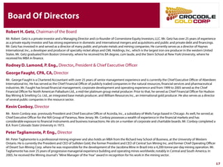 Board Of Directors
Robert H. Getz, Chairman of the Board
Mr. Robert Getz is a private investor and a Managing Director and co-founder of Cornerstone Equity Investors, LLC. Mr. Getz has over 25 years
of experience as a private equity investor and has strong experience in domestic and international mergers and acquisitions and public and private
debt and financings. Mr. Getz has invested in and served as a director of many public and private metals and mining companies. He currently
serves as a director of Haynes International, Inc., a developer and producer of specialty nickel alloys and CML Holdings, Inc., which is the largest
iron ore producer in the western United States. Mr. Getz graduated from Boston University, where he received his BA degree, cum laude, and the
Stern School at New York University, where he received his MBA in finance.
Rodney D. Lamond, P. Eng., Director, President & Chief Executive Officer
George Faught, CPA, CA, Director
Mr. George Faught is a Chartered Accountant with over 25 years of senior management experience and is currently the Chief Executive Officer of
Aberdeen International Inc. He has served as the Chief Financial Officer of publicly traded companies in the natural resources, financial services
and pharmaceutical industries. Mr. Faught has broad financial management, corporate development and operating experience and from 1999 to
2005 served as the Chief Financial Officer for North American Palladium Ltd., a mid-tier platinum group metal producer. Prior to that, he served as
Chief Financial Officer for Hudson Bay Mining & Smelting Co. Ltd., an integrated base metals producer, and William Resources Inc., an
international gold producer. He also serves as a director of several public companies in the resource sector.
Kevin Conboy, Director
Mr. Kevin Conboy was previously President and Chief Executive Officer of Acordia, Inc., a subsidiary of Wells Fargo based in Chicago. As well,
he served as Chief Executive Officer for the NIA Group of Paramus, New Jersey. Mr. Conboy possesses a wealth of experience in the financial
markets and has considerable exposure to financial instruments and business transactions. He sits on a number of corporate and charitable
boards. Mr. Conboy completed a B.A. from Colorado State University in 1973.
Peter Tagliamonte, P. Eng., Director
Mr. Peter Tagliamonte is a professional mining engineer and also holds an MBA from the Richard Ivey School of Business, at the University of
Western Ontario. He is currently the President and CEO of Sulliden Gold, the former President and CEO of Central Sun Mining Inc. and former
Chief Operating Officer of Desert Sun Mining Corp. where he was responsible for the development of the Jacobina Mine in Brazil into a 4,200-
tonne-per-day mining operation. Mr. Tagliamonte has over 25 years of progressive managerial experience building and operating mines
worldwide, notably in Central and South America. In 2005, he received the Mining Journal's "Mine Manager of the Year" award in recognition for
his work in the mining sector.
17
 