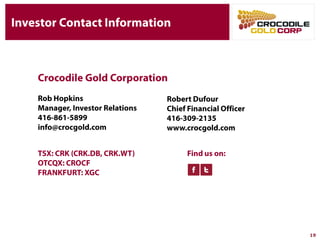 Investor Contact Information
Rob Hopkins
Manager, Investor Relations
416-861-5899
info@crocgold.com
Find us on:TSX: CRK
(CRK.DB, CRK.WT)
OTCQX: CROCF
FRANKFURT: XGC
Crocodile Gold Corporation
19
Robert Dufour
Chief Financial Officer
416-309-2135
www.crocgold.com
 