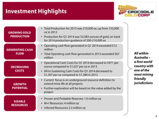 Investment Highlights
3
GROWING GOLD
PRODUCTION
GENERATING CASH
FLOW
GROWTH
POTENTIAL
• Operating cash flow generated in Q1 2014 exceeded
$12 million
• Total Operating cash flow generated in 2013 exceeded
$67 million
• Operational Cash Costs for Q1 2014 decreased to $971
per ounce compared to $1,027 per oz in 2013
• All-In Sustaining Cash Costs for Q1 2014 decreased to
$1,307 per oz compared to $1,386 in 2013
• Total Production for 2013 was 210,000 oz, up from
155,000 oz in 2012
• Production for Q1 2014 was 53,583 ounces of gold; on
track for 2014 production guidance of 200-210,000 oz
DECREASING
COSTS
• Current focus is on underground resource definition to
extend mine life at all projects
• Further exploration will be based on the value added by
the project
All within
Australia –
a first world
country with
one of the
most mining
friendly
jurisdictions
SIZABLE
RESOURCES
• Proven and Probable Reserves: 1.0 million oz
• M+I Resources: 4 million oz
• Inferred Resources 2.3 million oz
 