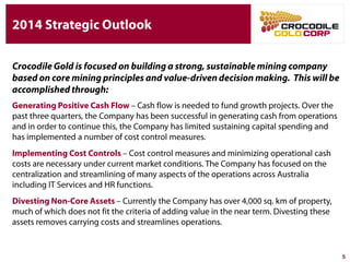 5
Crocodile Gold is focused on building a strong, sustainable mining
company based on core mining principles and value-driven decision
making. This will be accomplished through:
Generating Positive Cash Flow – Cash flow is needed to fund growth projects.
Over the past three quarters, the Company has been successful in generating cash
from operations and in order to continue this, the Company has limited sustaining
capital spending and has implemented a number of cost control measures.
Implementing Cost Controls – Cost control measures and minimizing operational
cash costs are necessary under current market conditions. The Company has
focused on the centralization and streamlining of many aspects of the operations
across Australia including IT Services and HR functions.
Divesting Non-Core Assets – Currently the Company has over 4,000 sq. km of
property, much of which does not fit the criteria of adding value in the near term.
Divesting these assets removes carrying costs and streamlines operations.
2014 Strategic Outlook
 