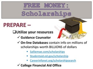 Utilize your resources
 Guidance Counselor
 On-line Databases contain info on millions of
scholarships worth BILLIONS of dollars
 Salliemae.com/scholarships
 Studentaid.ed.gov/scholarship
 Careerinfonet.org/scholarshipsearch
 College Financial Aid Office
 