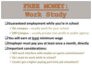 Guaranteed employment while you’re in school
On campus – usually work for your school
Off-Campus – usually private non-profit or public agency
You will earn at least minimum wage
Employer must pay you at least once a month, directly
Important considerations:
 Will work interfere with studies or sports commitments?
 Do I want to work while in school?
 Could I get a higher paying part-time job elsewhere?
 