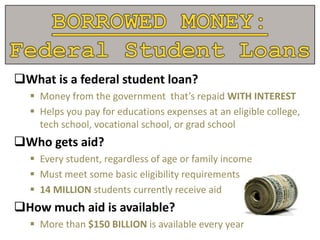 What is a federal student loan?
 Money from the government that’s repaid WITH INTEREST
 Helps you pay for educations expenses at an eligible college,
tech school, vocational school, or grad school
Who gets aid?
 Every student, regardless of age or family income
 Must meet some basic eligibility requirements
 14 MILLION students currently receive aid
How much aid is available?
 More than $150 BILLION is available every year
 