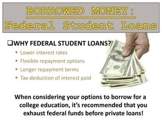 WHY FEDERAL STUDENT LOANS?
 Lower interest rates
 Flexible repayment options
 Longer repayment terms
 Tax-deduction of interest paid
When considering your options to borrow for a
college education, it’s recommended that you
exhaust federal funds before private loans!
 