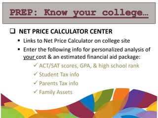  NET PRICE CALCULATOR CENTER
 Links to Net Price Calculator on college site
 Enter the following info for personalized analysis of
your cost & an estimated financial aid package:
 ACT/SAT scores, GPA, & high school rank
 Student Tax info
 Parents Tax info
 Family Assets
 
