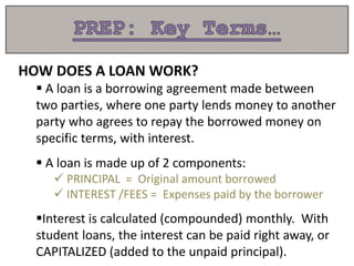 HOW DOES A LOAN WORK?
 A loan is a borrowing agreement made between
two parties, where one party lends money to another
party who agrees to repay the borrowed money on
specific terms, with interest.
 A loan is made up of 2 components:
 PRINCIPAL = Original amount borrowed
 INTEREST /FEES = Expenses paid by the borrower
Interest is calculated (compounded) monthly. With
student loans, the interest can be paid right away, or
CAPITALIZED (added to the unpaid principal).
 