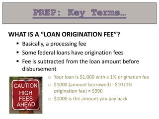 WHAT IS A “LOAN ORIGINATION FEE”?
 Basically, a processing fee
 Some federal loans have origination fees
 Fee is subtracted from the loan amount before
disbursement
o Your loan is $1,000 with a 1% origination fee
o $1000 (amount borrowed) - $10 (1%
origination fee) = $990
o $1000 is the amount you pay back
 