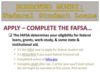  The FAFSA determines your eligibility for federal
loans, grants, work-study, & some state &
institutional aid.
 It’s the ONLY way to apply for federal student aid
 It’s REQUIRED if you want federal financial aid
 Completed online at fafsa.gov
 Complete ASAP after Jan. 1 of the year you’ll start school
b/c aid might be awarded as first-come, first-served
 