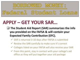  The Student Aid Report (SAR) summarizes the info
you provided on the FAFSA & will contain your
Expected Family Contribution (EFC).
 SAR is returned 3-10 days after FAFSA is submitted
 Review the SAR carefully to make sure it’s correct
 Colleges listed on your FAFSA will also receive your SAR
 From this point, stay in contact with your college’s aid
office as they will put together your aid package
 