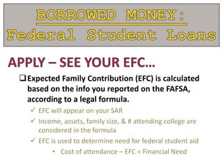 Expected Family Contribution (EFC) is calculated
based on the info you reported on the FAFSA,
according to a legal formula.
 EFC will appear on your SAR
 Income, assets, family size, & # attending college are
considered in the formula
 EFC is used to determine need for federal student aid
• Cost of attendance – EFC = Financial Need
 