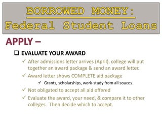  EVALUATE YOUR AWARD
 After admissions letter arrives (April), college will put
together an award package & send an award letter.
 Award letter shows COMPLETE aid package
 Grants, scholarships, work-study from all souces
 Not obligated to accept all aid offered
 Evaluate the award, your need, & compare it to other
colleges. Then decide which to accept.
 