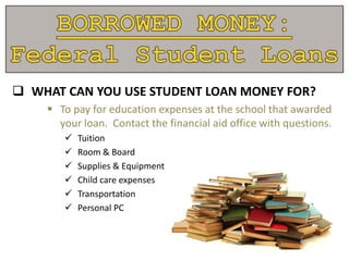  WHAT CAN YOU USE STUDENT LOAN MONEY FOR?
 To pay for education expenses at the school that awarded
your loan. Contact the financial aid office with questions.
 Tuition
 Room & Board
 Supplies & Equipment
 Child care expenses
 Transportation
 Personal PC
 