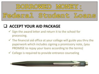  ACCEPT YOUR AID PACKAGE
 Sign the award letter and return it to the school for
processing.
 The financial aid office at your college will guide you thru the
paperwork which includes signing a promissory note, (you
PROMISE to repay your loans according to the terms)
 College is required to provide entrance counseling
 