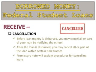  CANCELLATION
 Before loan money is disbursed, you may cancel all or part
of your loan by notifying the school.
 After the loan is disbursed, you may cancel all or part of
the loan within certain time frames
 Promissory note will explain procedures for cancelling
loans
 