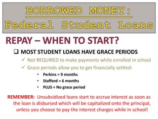  MOST STUDENT LOANS HAVE GRACE PERIODS
 Not REQUIRED to make payments while enrolled in school
 Grace periods allow you to get financially settled:
• Perkins = 9 months
• Stafford = 6 months
• PLUS = No grace period
REMEMBER: Unsubsidized loans start to accrue interest as soon as
the loan is disbursed which will be capitalized onto the principal,
unless you choose to pay the interest charges while in school!
 