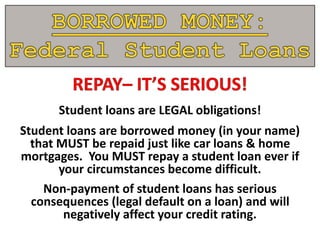 Student loans are LEGAL obligations!
Student loans are borrowed money (in your name)
that MUST be repaid just like car loans & home
mortgages. You MUST repay a student loan ever if
your circumstances become difficult.
Non-payment of student loans has serious
consequences (legal default on a loan) and will
negatively affect your credit rating.
 