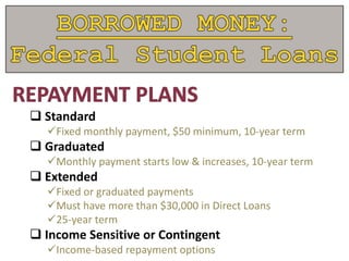  Standard
Fixed monthly payment, $50 minimum, 10-year term
 Graduated
Monthly payment starts low & increases, 10-year term
 Extended
Fixed or graduated payments
Must have more than $30,000 in Direct Loans
25-year term
 Income Sensitive or Contingent
Income-based repayment options
 