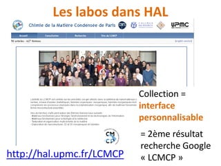 Pourquoi une collection?
Collection dans HAL =
• corpus d’articles répondant à un
(ou des) critère(s), par ex.
code(s) UMR, ou requête multi-
critères ;
• auquel on peut ajouter des
articles manuellement ;
• peut être gérée par un
utilisateur.
1 collection a été
créée pour chacun
des laboratoires
actuels de l’UPMC
 