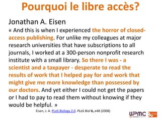 Jonathan A. Eisen
« And this is when I experienced the horror of closed-
access publishing. For unlike my colleagues at major
research universities that have subscriptions to all
journals, I worked at a 300-person nonprofit research
institute with a small library. So there I was - a
scientist and a taxpayer - desperate to read the
results of work that I helped pay for and work that
might give me more knowledge than possessed by
our doctors. And yet either I could not get the papers
or I had to pay to read them without knowing if they
would be helpful. »
Eisen, J. A. PLoS Biology 2.0. PLoS Biol 6, e48 (2008)
Pourquoi le libre accès?
 