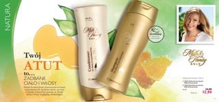 

93
Potrzyj tutaj
i poczuj zapach!
WYPRÓBUJ!
 22625 Odżywka do włosów
Milk & Honey Gold
 22624 Szampon do włosów
Milk & Honey Gold
64,50/l 24,90
12,90
Odżywka & Szampon 200 ml
Każdy za
Dzięki kosmetykom stworzonym na bazie
najcenniejszych skarbów natury możesz
w każdej sytuacji być pewna, że Twoja
skóra i włosy wyglądają olśniewająco.
NATURA
ATUT
Twój
to…
ZADBANE
CIAŁO I WŁOSY
 