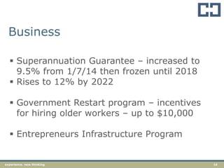 16experience. new thinking
Business
 Superannuation Guarantee – increased to
9.5% from 1/7/14 then frozen until 2018
 Rises to 12% by 2022
 Government Restart program – incentives
for hiring older workers – up to $10,000
 Entrepreneurs Infrastructure Program
 