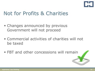 17experience. new thinking
Not for Profits & Charities
 Changes announced by previous
Government will not proceed
 Commercial activities of charities will not
be taxed
 FBT and other concessions will remain
 