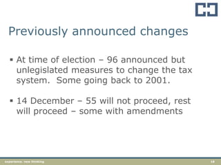 18experience. new thinking
Previously announced changes
 At time of election – 96 announced but
unlegislated measures to change the tax
system. Some going back to 2001.
 14 December – 55 will not proceed, rest
will proceed – some with amendments
 
