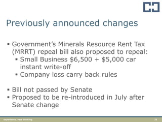 21experience. new thinking
Previously announced changes
 Government‟s Minerals Resource Rent Tax
(MRRT) repeal bill also proposed to repeal:
 Small Business $6,500 + $5,000 car
instant write-off
 Company loss carry back rules
 Bill not passed by Senate
 Proposed to be re-introduced in July after
Senate change
 