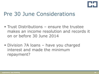 24experience. new thinking
Pre 30 June Considerations
 Trust Distributions – ensure the trustee
makes an income resolution and records it
on or before 30 June 2014
 Division 7A loans – have you charged
interest and made the minimum
repayment?
 