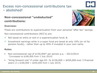 29experience. new thinking
Excess non-concessional contributions tax
– abolished!
Non-concessional “undeducted”
contributions:
Overview:
These are contributions to superannuation from your personal “after tax” savings
Non-concessional contributions (NCC‟s) are:
 Not taxed on entry or exit in a superannuation fund; &
 Investment earnings while in a super fund are taxed at only 15% (or nil for
pension funds)… rather than up to 49% if invested in your own name
Rules:
 Non-concessional cap of $150,000* per person p.a. - 2013/2014
*(increases to $180,000 from 1 July 2014)
 “bring forward rule” if under age 65: 3x $150,000 = $450,000 over 3 financial
years (3 x $180,000 = $540,000 from 1 July 2014)
 