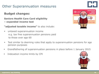 34experience. new thinking
Other Superannuation measures
Budget changes:
Seniors Health Care Card eligibility
– expanded income test
“adjusted taxable income” to also include:
 untaxed superannuation income
e.g. tax free superannuation pensions paid
to those over age 60
 Test similar to deeming rules that apply to superannuation pensions for age
pension purposes
 Grandfathering of superannuation pensions in place before 1 January 2015
 Indexation income limits by CPI
 
