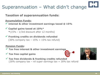 36experience. new thinking
Superannuation – What didn‟t change
Taxation of superannuation funds:
Accumulation Funds:
 interest & other investment earnings taxed @ 15%
 Capital gains taxed at 10%*
*(15% - 1/3rd discount after 12 months)
 Franking credits on dividends refunded
(30% company tax – 15% = 15% tax refund)
Pension Funds:
 Tax free interest & other investment earnings
 Tax free capital gains
 Tax free dividends & franking credits refunded
(30% company tax – nil super earnings tax = 30% tax refund
 