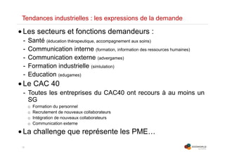 10
Tendances industrielles : les expressions de la demande
• Les secteurs et fonctions demandeurs :
- Santé (éducation thérapeutique, accompagnement aux soins)
- Communication interne (formation, information des ressources humaines)
- Communication externe (advergames)
- Formation industrielle (simlulation)
- Education (edugames)
• Le CAC 40
- Toutes les entreprises du CAC40 ont recours à au moins un
SG
o Formation du personnel
o Recrutement de nouveaux collaborateurs
o Intégration de nouveaux collaborateurs
o Communication externe
• La challenge que représente les PME…
 