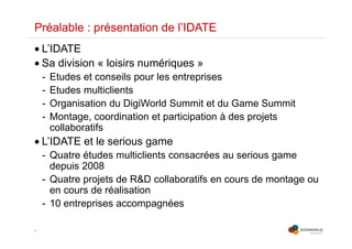 3
Préalable : présentation de l’IDATE
• L’IDATE
• Sa division « loisirs numériques »
- Etudes et conseils pour les entreprises
- Etudes multiclients
- Organisation du DigiWorld Summit et du Game Summit
- Montage, coordination et participation à des projets
collaboratifs
• L’IDATE et le serious game
- Quatre études multiclients consacrées au serious game
depuis 2008
- Quatre projets de R&D collaboratifs en cours de montage ou
en cours de réalisation
- 10 entreprises accompagnées
 