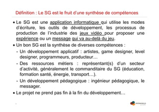 5
Définition : Le SG est le fruit d’une synthèse de compétences
• Le SG est une application informatique qui utilise les modes
d’écriture, les outils de développement, les processus de
production de l’industrie des jeux vidéo pour proposer une
expérience ou un message qui va au-delà du jeu.
• Un bon SG est la synthèse de diverses compétences :
- Un développement applicatif : artistes, game designer, level
designer, programmeurs, producteur…
- Des ressources métiers : représentant(s) d’un secteur
d’activité, généralement le commanditaire du SG (éducation,
formation santé, énergie, transport…).
- Un développement pédagogique : ingénieur pédagogique, le
messager.
• Le projet ne prend pas fin à la fin du développement…
 