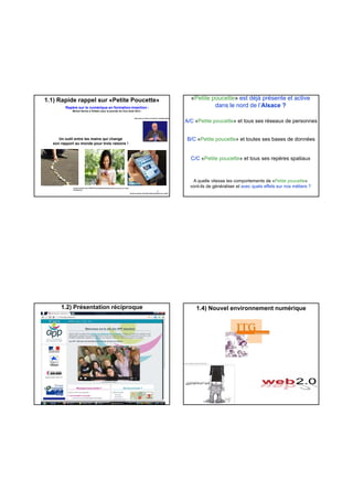 Repère sur le numérique en formation-insertion :
Michel Serres à Felletin pour la journée du livre Août 2012 :
Un outil entre les mains qui change
son rapport au monde pour trois raisons !
http://www.youtube.com/watch?v=OsKEs1USzdg
1.1) Rapide rappel sur «Petite Poucette»
ec-croixmaraud-85.ac-nantes.fr
permis-a-points.com/actiroute/smartphone-au-volant/
prixtel.com/decouvrir-PRIXTEL/actualite/articles/test-etes-vous-accro-a-votre-
smartphone/
5
A/C «Petite poucette» et tous ses réseaux de personnes
B/C «Petite poucette» et toutes ses bases de données
«Petite poucette» est déjà présente et active
dans le nord de l’Alsace ?
C/C «Petite poucette» et tous ses repères spatiaux
A quelle vitesse les comportements de «Petite poucette»
vont-ils de généraliser et avec quels effets sur nos métiers ?
1.2) Présentation réciproque 1.4) Nouvel environnement numérique
 