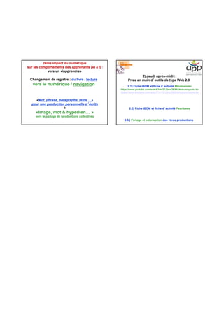 2ème impact du numérique
sur les comportements des apprenants (VI à I) :
vers un «iapprendre»
Changement de registre : du livre / lecture
vers le numérique / navigation
«Mot, phrase, paragraphe, texte… »
pour une production personnelle d’écrits
à
«Image, mot & hyperlien… »
vers le partage de iproductions collectives
2) Jeudi après-midi :
Prise en main d’outils de type Web 2.0
2.1) Fiche iBOM et fiche d’activité Mindmeister
https://www.youtube.com/watch?v=r37J5mrOBX4&feature=youtu.be
https://www youtube com/watch?v=r37J5mrOBX4&feature=youtu be
2.2) Fiche iBOM et fiche d’activité Pearltrees
https://www.youtube.com/watch?v=r37J5mrOBX4&feature=youtu.be
2.3.) Partage et valorisation des 1ères productions
 