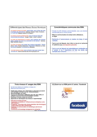 Différents types des Réseaux Sociaux Numériques
Les réseaux sociaux de masse, grand public, pour se faire des amis
et partager des informations. Facebook, Pinterest, Twitter, Foursquare …
et l’ancien RSN Myspace aujourd’hui disparu !
Les réseaux sociaux professionnels, pour se retrouver dans des
communautés de pratiques : Google+, Viadéo, Linked’ln, Aptilink,
Les sites de bookmarking et curation, pour organiser des marquesLes sites de bookmarking et curation, pour organiser des marques
pages, partager des liens, les commenter et les valoriser : Delicious,
Diigo, Pearltrees, Scoop-it, …
Les sites de partage pour publier des contenus spécialisés : Photos
(Flickr), Vidéo (Youtube, Dailymotion), Présentation (Slideshare ou Prezi),
Documents (Dropbox), Connaissances (Wikipédia),
Les sites de jeux en ligne, pour se divertir, mais aussi, exister dans
une autre vie : World of warcraft, Sims, Sim City, My farm, etc…
Caractéristiques communes des RSN
• Compte et profil utilisateur personnalisable, avec une intention
commerciale plus ou moins avouée
• Mise en communication et contact entre utilisateurs,
en ligne
• Recherche d’amis/contacts et création de listes d’amis
contacts.
• Tout ce qui est déposé, vise à être vu (liké) et en recherche
d’audience (buzz), sauf disposition particulière
• Tout ce qui est déposé est potentiellement réutilisable par
d ’ autres, d ’ où l ’ importance de fixer les droits, par
exemple avec la licence Créative Commons
Trois niveaux d’usages des RSN
• Se faire des relations et constituer un réseau fun ;
• Retrouver ses anciens amis
• Publier des contenus, de l’information ou des liens qui seront
ainsi partagés, principe viral de re-documentation ;
• Assurer/partager une veille ;
• Trouver de l'information (différente, plus vite, plus ciblée, en
utilisant le pouvoir de la recommandation sociale) ;
Distribuer et rendre visible son activité;
Source : http://www.haeuw.com/
• Recruter et se faire recruter ;
• Augmenter la visibilité et l’influence de son entreprise, ou de
ses contenus ;
• Prospecter : rencontrer des clients potentiels, des homologues,
rendre visible son offre commerciale;
• Améliorer la communication et marketing au sein de son
entreprise;
• Promouvoir le Knowledge management en entreprise.
• Distribuer et rendre visible son activité;
• Apprendre en développant ses réseaux d’apprentissage
3.2) Zoom sur un RSN parmi d’autres : Facebook
 