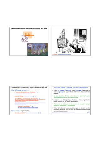 3.4 Prendre la bonne distance par rapport aux RSN
© Chappatte - www.globecartoon.com/dessin
Prendre la bonne distance par rapport aux RSN
Pour s’amuser un peu …
J’ai accepté ma mère sur Facebook 2’ 14
J’ai accepté ma mère sur Facebook
Alice et Timmy / Alice et Timmy 4’ 13
Dave &Tracy, Facebook, et le mariage 1’ 23
http://www.ohmymag.com/insolite/cet-homme-va-interrompre-sa-
ceremonie-de-mariage-vous-ne-devinerez-jamais-ceremonie-de-mariage-vous-ne-devinerez-jamais-
pourquoi_art78288.html
http://www.ohmymag.com/insolite/cet-homme-va-interrompre-sa-
ceremonie-de-mariage-vous-ne-devinerez-jamais-
pourquoi_art78288.html
Internet et la Nativité / 2’ 58
http://www.youtube.com/watch?v=bvM-I0j5emA
http://www.youtube.com/watch?v=bvM-I0j5emA
Pour s’amuser un peu moins …
Dave le mentalist / Dave le mentalist 2’ 28
Pour bien utiliser Facebook, en tant que formateur
Créer un compte Facebook, créer une page Facebook ou
créer un groupe et apprendre à différencier et diversifier les
usages ;
Ne pas accepter d ’ être «ami» avec les apprenants pour
segmenter vie privée et vie professionnelle ;
Adopter le «ton et les pratiques Facebook» et tout en gardant lap p q g
même distance qu’en centre de formation ;
Promouvoir les échanges et discussions en acceptant la règle
des 80/20 et renoncer à tout maîtriser
Veiller à la bonne tenue des échanges en alertant sur les
risques et les droits tout en étant le plus exemplaire possible
dans son comportement
(http://facebook.typepad.com/faceblog/groupe_facebook/)
(http://www.commentcamarche.net/faq/19337-creer-une-page-facebook-pour-son-entreprise)
 