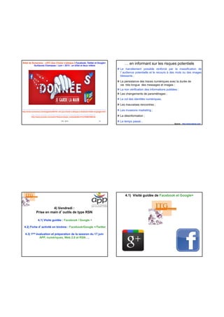 Billet de Numerama : «UFC-Que Choisir s'attaque à Facebook, Twitter et Google+
Guillaume Champeau / Juin – 2013 : un billet et deux vidéos
ITG - 2013 13
http://www.numerama.com/magazine/26378-l-ufc-que-choisir-s-attaque-a-facebook-twitter-et-google.html
http://www.numerama.com/magazine/26378-l-ufc-que-choisir-s-attaque-a-facebook-twitter-et-google.html
http://www.youtube.com/watch?feature=player_embedded&v=F7pYHN9iC9I#t=0s
http://www.youtube.com/watch?feature=player_embedded&v=F7pYHN9iC9I#t=0s
… en informant sur les risques potentiels
Le harcèlement possible renforcé par la massification de
l’audience potentielle et le recours à des mots ou des images
blessants ;
La persistance des traces numériques avec la durée de
vie très longue des messages et images ;
La non vérification des informations publiées ;
Les changements de paramétrages ;
Le vol des identités numériques;
Les mauvaises rencontres ;
Les invasions marketing ;
La désinformation ;
Le temps passé…
Source : http://www.haeuw.com/
4) Vendredi :
Prise en main d’outils de type RSN
4.1) Visite guidée : Facebook / Google +
4.2) Fiche d’activité en binôme : Facebook/Google +/Twitter
4.3) 1ère évaluation et préparation de la session du 17 juin
APP, numériques, Web 2.0 et RSN….
4.1) Visité guidée de Facebook et Google+
 