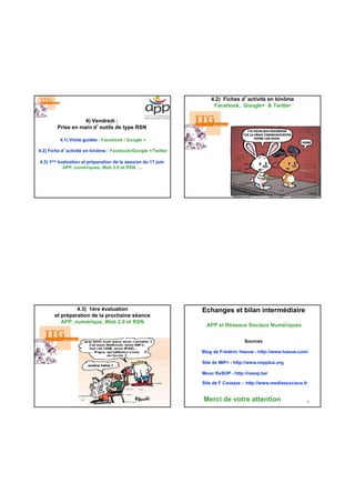 4) Vendredi :
Prise en main d’outils de type RSN
4.1) Visite guidée : Facebook / Google +
4.2) Fiche d’activité en binôme : Facebook/Google +/Twitter
4.3) 1ère évaluation et préparation de la session du 17 juin
APP, numériques, Web 2.0 et RSN….
4.2) Fiches d’activité en binôme
Facebook, Google+ & Twitter
4.3) 1ére évaluation
et préparation de la prochaine séance
APP, numérique, Web 2.0 et RSN
Echanges et bilan intermédiaire
APP et Réseaux Sociaux Numériques
Blog de Frédéric Haeuw - http://www.haeuw.com/
Sources
32Merci de votre attention
Site de MIP+ - http://www.mipplus.org
Mooc ReSOP - http://resop.be/
Site de F Cavazza - http://www.mediassociaux.fr
 