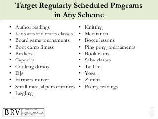Target Regularly Scheduled Programs
in Any Scheme
• Author readings
• Kids arts and crafts classes
• Board game tournaments
• Boot camp fitness
• Buskers
• Capoeira
• Cooking demos
• DJs
• Farmers market
• Small musical performances
• Juggling
• Knitting
• Meditation
• Bocce lessons
• Ping pong tournaments
• Book clubs
• Salsa classes
• Tai Chi
• Yoga
• Zumba
• Poetry readings
 